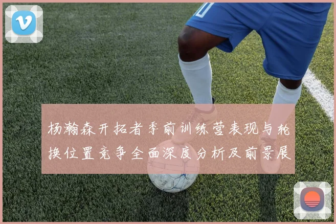 杨瀚森开拓者季前训练营表现与轮换位置竞争全面深度分析及前景展望