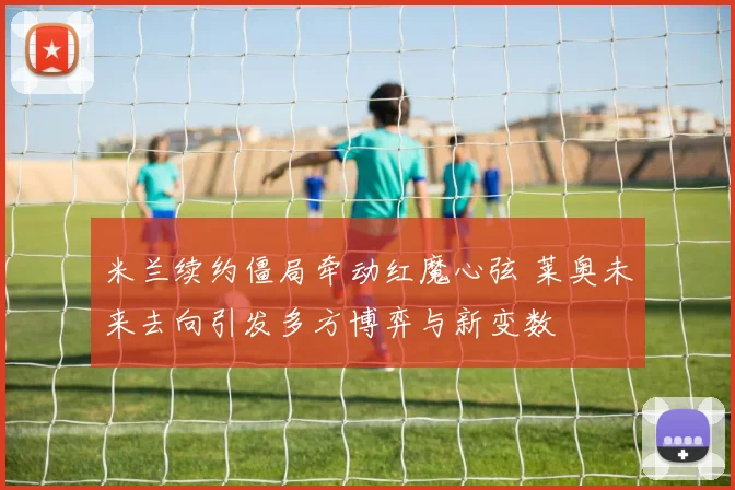 米兰续约僵局牵动红魔心弦 莱奥未来去向引发多方博弈与新变数