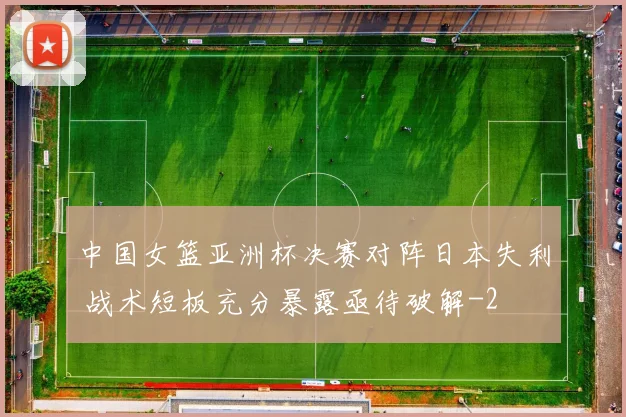 中国女篮亚洲杯决赛对阵日本失利 战术短板充分暴露亟待破解