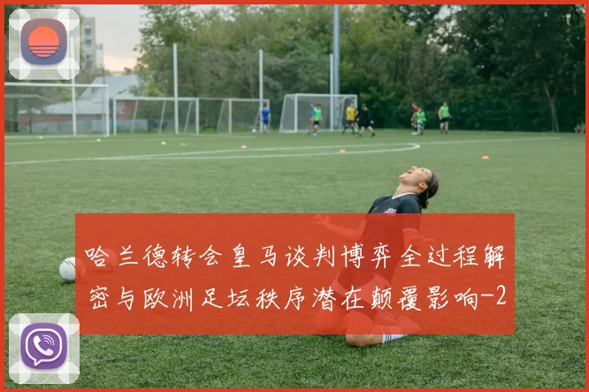 哈兰德转会皇马谈判博弈全过程解密与欧洲足坛秩序潜在颠覆影响