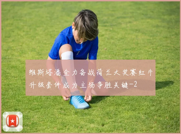维斯塔潘全力备战荷兰大奖赛红牛升级套件成为主场争胜关键