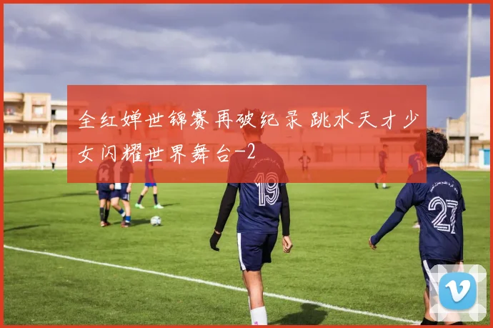 全红婵世锦赛再破纪录 跳水天才少女闪耀世界舞台