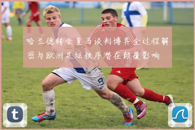 哈兰德转会皇马谈判博弈全过程解密与欧洲足坛秩序潜在颠覆影响