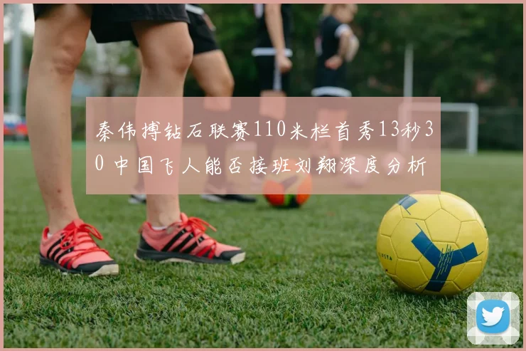 秦伟搏钻石联赛110米栏首秀13秒30 中国飞人能否接班刘翔深度分析