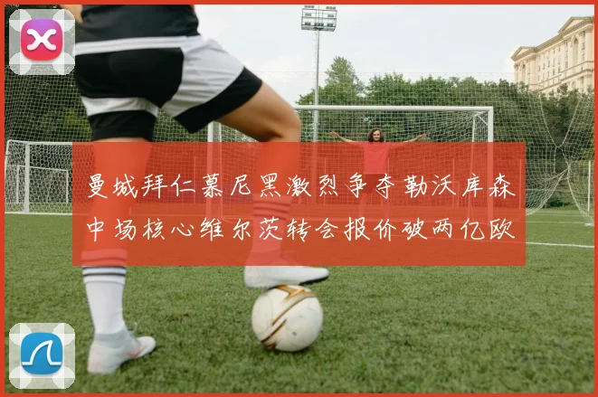曼城拜仁慕尼黑激烈争夺勒沃库森中场核心维尔茨转会报价破两亿欧元
