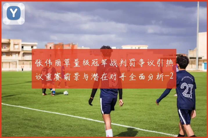 张伟丽草量级冠军战判罚争议引热议重赛前景与潜在对手全面分析