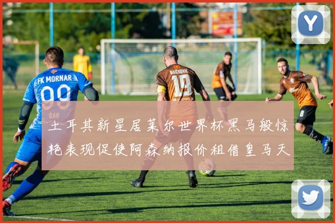 土耳其新星居莱尔世界杯黑马般惊艳表现促使阿森纳报价租借皇马天才