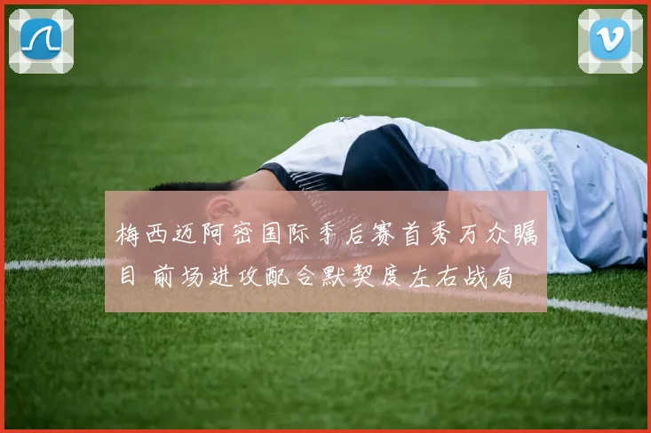 梅西迈阿密国际季后赛首秀万众瞩目 前场进攻配合默契度左右战局