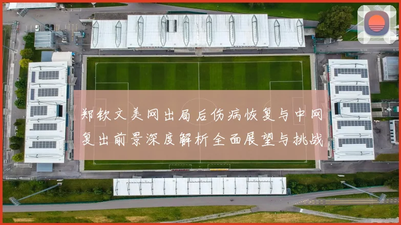 郑钦文美网出局后伤病恢复与中网复出前景深度解析全面展望与挑战