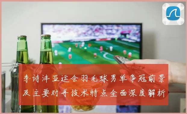李诗沣亚运会羽毛球男单争冠前景及主要对手技术特点全面深度解析