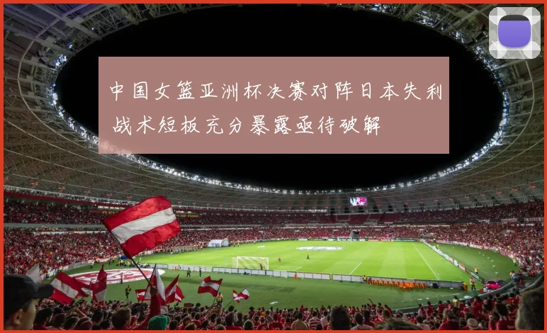 中国女篮亚洲杯决赛对阵日本失利 战术短板充分暴露亟待破解