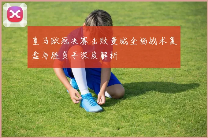 皇马欧冠决赛击败曼城全场战术复盘与胜负手深度解析