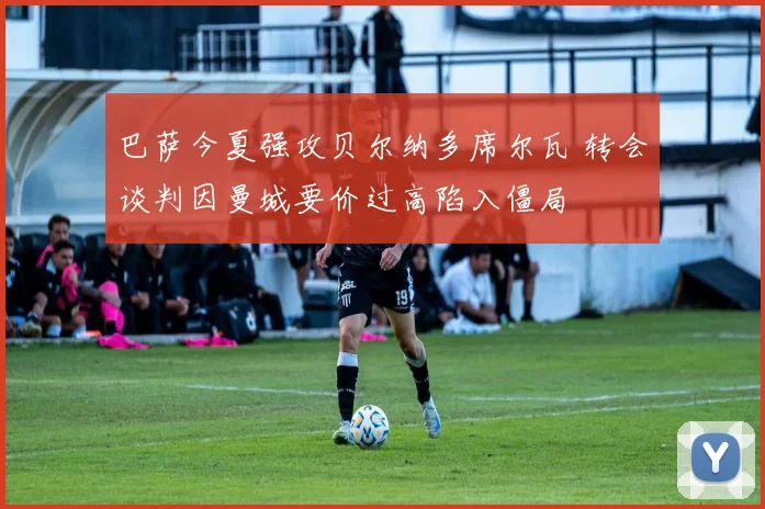 巴萨今夏强攻贝尔纳多席尔瓦 转会谈判因曼城要价过高陷入僵局