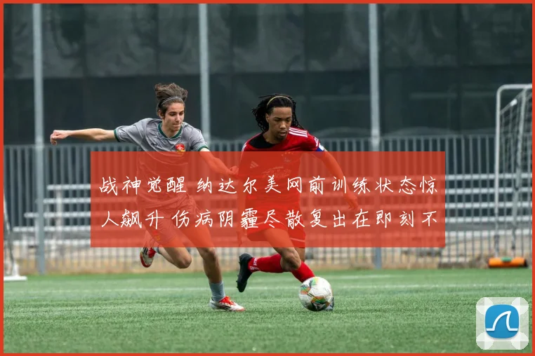 战神觉醒 纳达尔美网前训练状态惊人飙升 伤病阴霾尽散复出在即刻不容缓