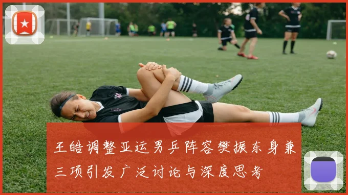 王皓调整亚运男乒阵容樊振东身兼三项引发广泛讨论与深度思考