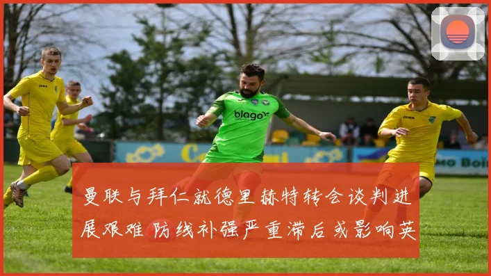 曼联与拜仁就德里赫特转会谈判进展艰难 防线补强严重滞后或影响英超争四
