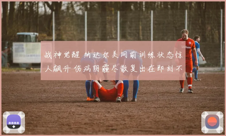 战神觉醒 纳达尔美网前训练状态惊人飙升 伤病阴霾尽散复出在即刻不容缓