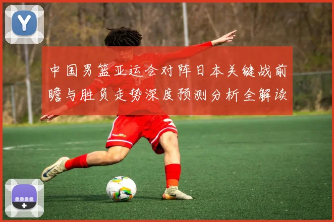 中国男篮亚运会对阵日本关键战前瞻与胜负走势深度预测分析全解读
