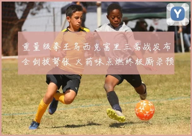 重量级拳王乌西克富里三番战发布会剑拔弩张 火药味点燃终极厮杀预兆