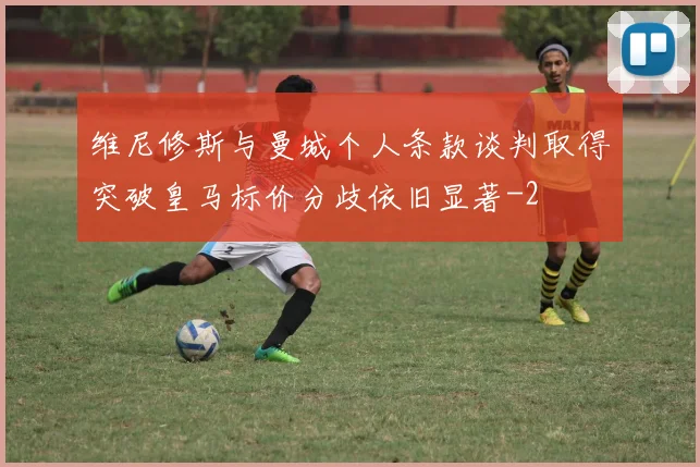 维尼修斯与曼城个人条款谈判取得突破皇马标价分歧依旧显著