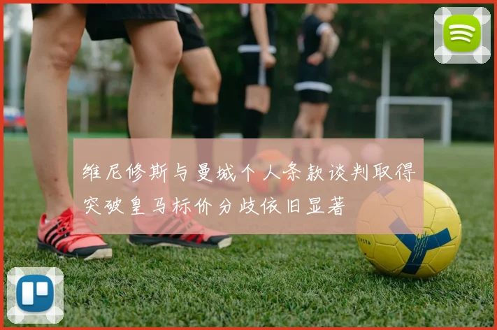 维尼修斯与曼城个人条款谈判取得突破皇马标价分歧依旧显著
