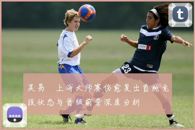 吴易昺上海大师赛伤愈复出首轮竞技状态与晋级前景深度分析