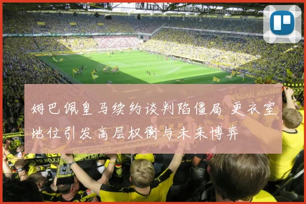 姆巴佩皇马续约谈判陷僵局 更衣室地位引发高层权衡与未来博弈