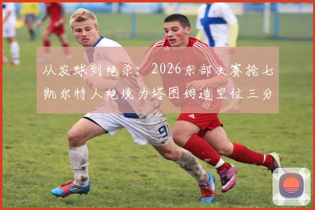 从发球到绝杀:2026东部决赛抢七凯尔特人绝境为塔图姆造空位三分战术全记录
