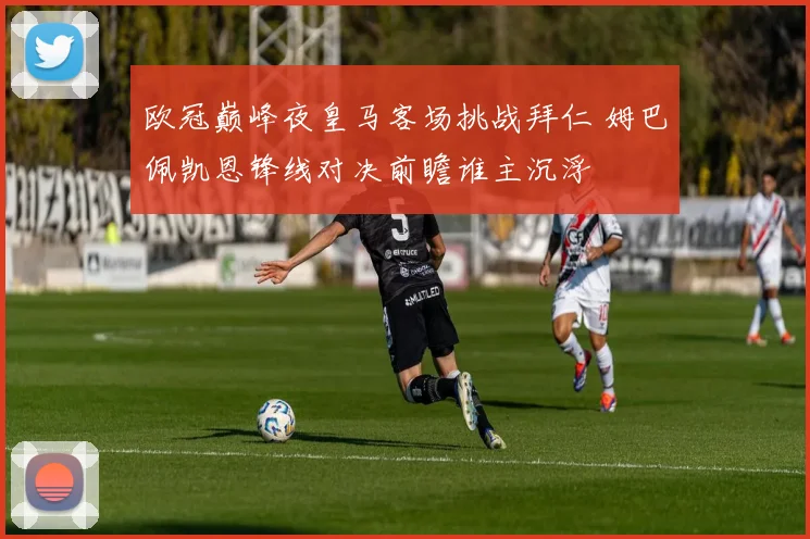 欧冠巅峰夜皇马客场挑战拜仁 姆巴佩凯恩锋线对决前瞻谁主沉浮