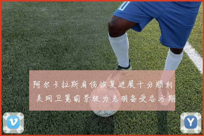 阿尔卡拉斯肩伤恢复进展十分顺利 美网卫冕前景极为光明备受各方期待