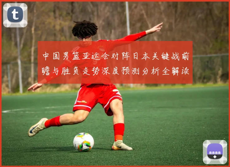 中国男篮亚运会对阵日本关键战前瞻与胜负走势深度预测分析全解读