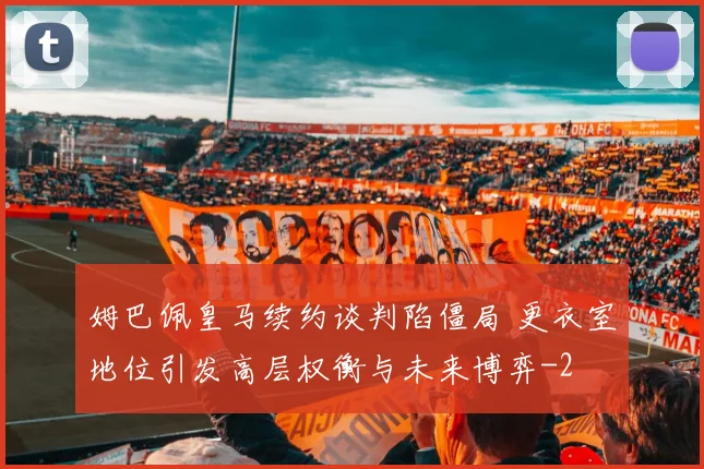姆巴佩皇马续约谈判陷僵局 更衣室地位引发高层权衡与未来博弈
