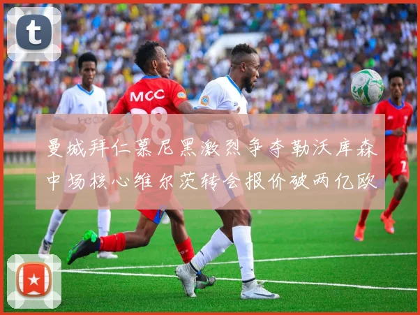 曼城拜仁慕尼黑激烈争夺勒沃库森中场核心维尔茨转会报价破两亿欧元