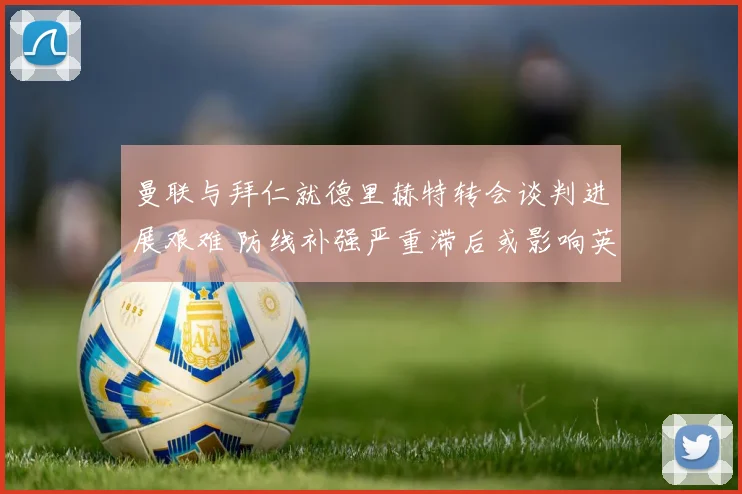 曼联与拜仁就德里赫特转会谈判进展艰难 防线补强严重滞后或影响英超争四