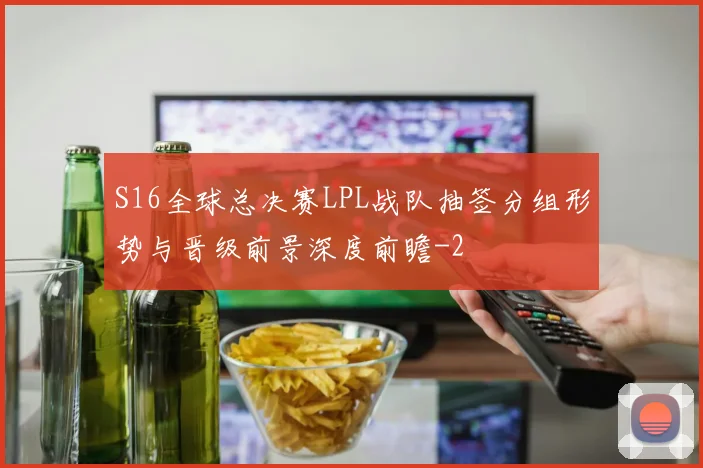 S16全球总决赛LPL战队抽签分组形势与晋级前景深度前瞻