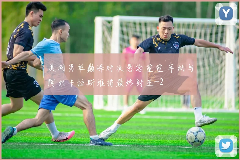 美网男单巅峰对决悬念重重 辛纳与阿尔卡拉斯谁将最终封王