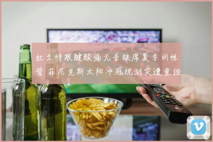 杜兰特跟腱酸痛无奈缺席夏季训练营 菲尼克斯太阳冲冠规划突遭重挫