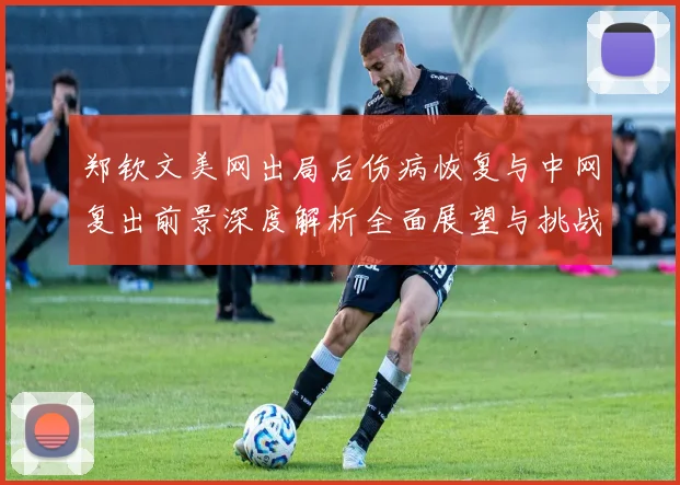 郑钦文美网出局后伤病恢复与中网复出前景深度解析全面展望与挑战