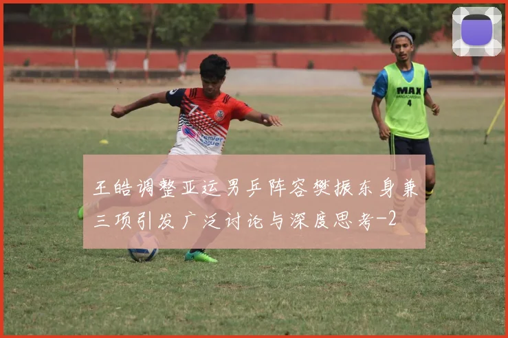 王皓调整亚运男乒阵容樊振东身兼三项引发广泛讨论与深度思考