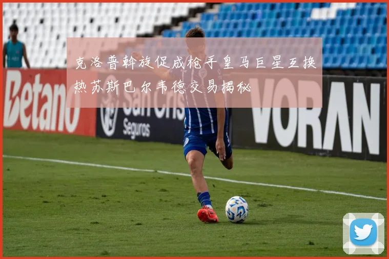 克洛普斡旋促成枪手皇马巨星互换热苏斯巴尔韦德交易揭秘