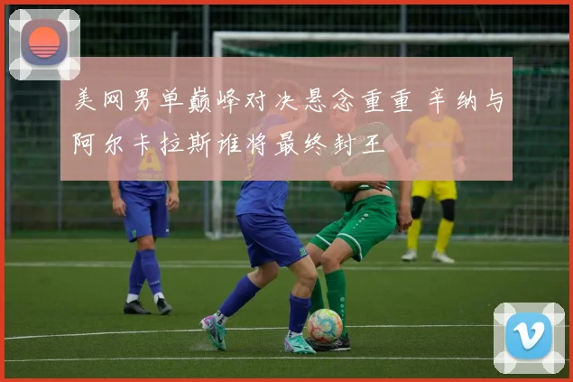 美网男单巅峰对决悬念重重 辛纳与阿尔卡拉斯谁将最终封王