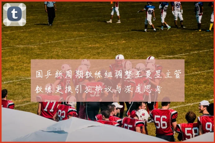 国乒新周期教练组调整王曼昱主管教练更换引发热议与深度思考