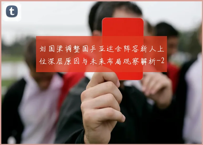 刘国梁调整国乒亚运会阵容新人上位深层原因与未来布局观察解析