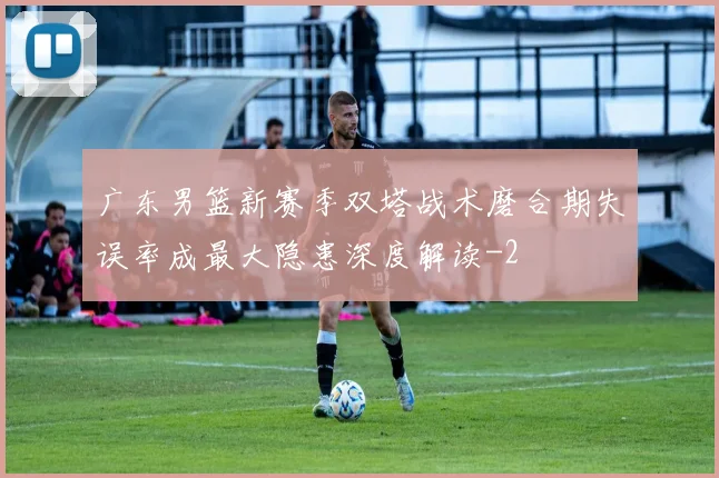 广东男篮新赛季双塔战术磨合期失误率成最大隐患深度解读