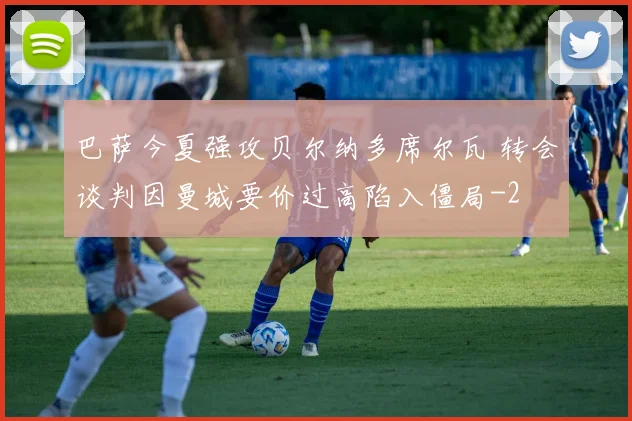 巴萨今夏强攻贝尔纳多席尔瓦 转会谈判因曼城要价过高陷入僵局