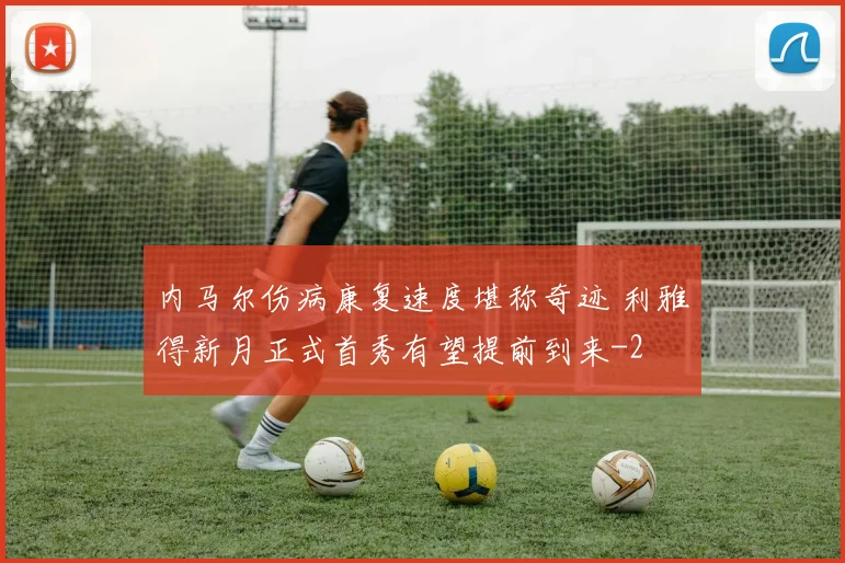 内马尔伤病康复速度堪称奇迹 利雅得新月正式首秀有望提前到来