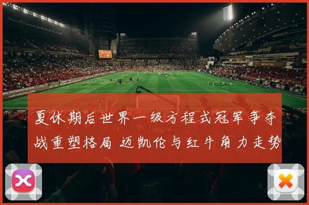 夏休期后世界一级方程式冠军争夺战重塑格局 迈凯伦与红牛角力走势深度解析