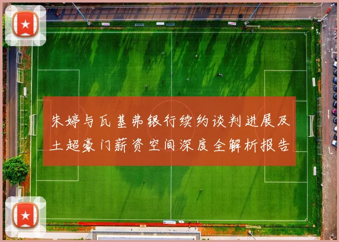 朱婷与瓦基弗银行续约谈判进展及土超豪门薪资空间深度全解析报告