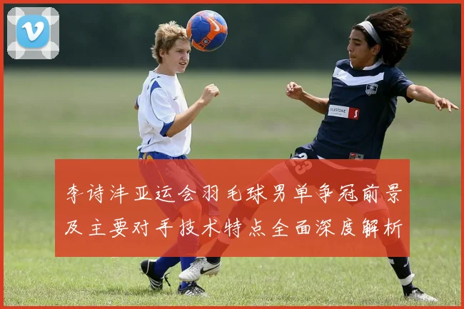 李诗沣亚运会羽毛球男单争冠前景及主要对手技术特点全面深度解析
