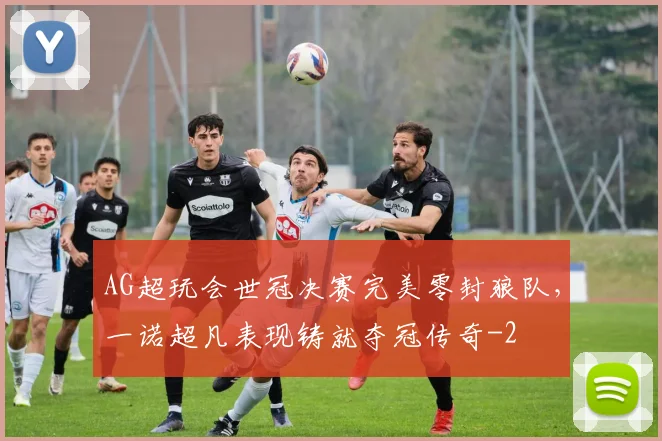 AG超玩会世冠决赛完美零封狼队,一诺超凡表现铸就夺冠传奇